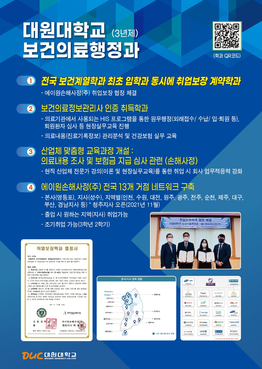 대원대학교 (3년제)보건의료행정과(학과 QR코드 https://www.daewon.ac.kr/mbs/daewon/subview.jsp?id=daewon_030207010000),1전국 보건계열학과 최초 입학과 동시에 취업보장 계약학과 - 에이원손해사정(주) 취업보장 협정 체결, 2 보건의료정보관리사 인증 취득학과-의료기관에서 사용되는 HIS 프로그램을 통한 원무행정(외래접수/수납/ 입·퇴원 등), 퇴원환자 심사 등 현장실무교육 진행-의료내용(진료기록정보) 관리분석 및 건강보험 실무 교육,3산업체 맞춤형 교육과정 개설:의료내용 조사 및 보험금 지급 심사 관련 (손해사정)-현직 산업체 전문가 강의(이론 및 현장실무교육)를 통한 취업 시 회사 업무적응력 강화,4 에이원손해사정(주) 전국 13개 거점 네트워크 구축-본사(영등포), 지사(성수), 지역별(인천, 수원, 대전, 원주, 광주, 전주, 순천, 제주, 대구, 부산, 경남지사 등) * 청주지사 오픈(2021년 11월)-졸업 시 원하는 지역(지사) 취업가능- 조기취업 가능(3학년 2학기),취업보장학과 협정서 본사/지사 전체 현황,DUC 대원대학교