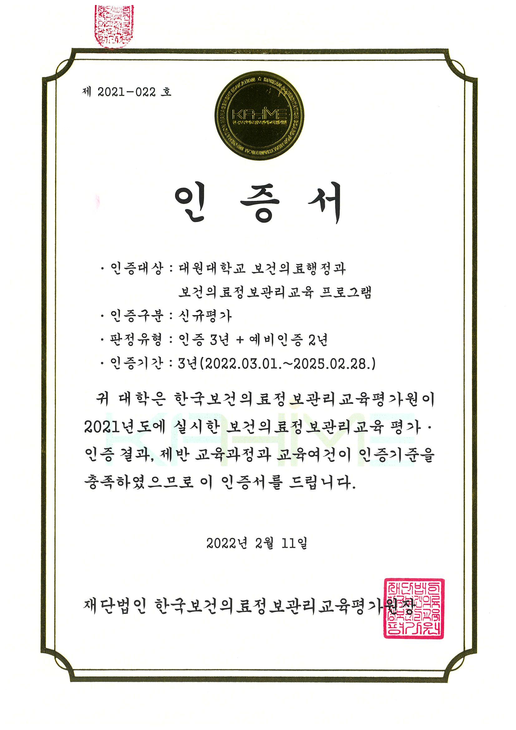 제2021-022호인증서 인증서/인증대상 : 대원대학교 보건의료행정과 보건의료정보관리 교육 프로그램 인증구분 : 신규평가 •판정 유형: 인증 3년+ 예비인증 2년 •인증기간 : 3년(2022.03.01.~2025.02.28.)귀 대학은 한국보건의료정보관리 교육평가원이 2021년도에 실시한 보건의료정보관리 교육 평가· 인증 결과, 제반 교육과정과 교육여건이 인증기준을 충족하였으므로 이 인증서를 드립니다. 2022년 2월 11일 재단법인 한국보건의료정보관리 교육평가원장