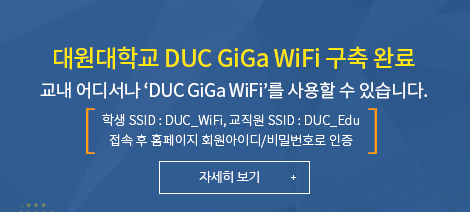 대원대학교 DUC GiGa WiFi 구축 완료, 교내 어디서나 ‘DUC GiGa WiFi’를 사용할 수 있습니다. 학생 SSID : DUC_WiFi, 교직원 SSID : DUC_Edu 접속 후 홈페이지 회원아이디/비밀번호로 인증 자세히 보기